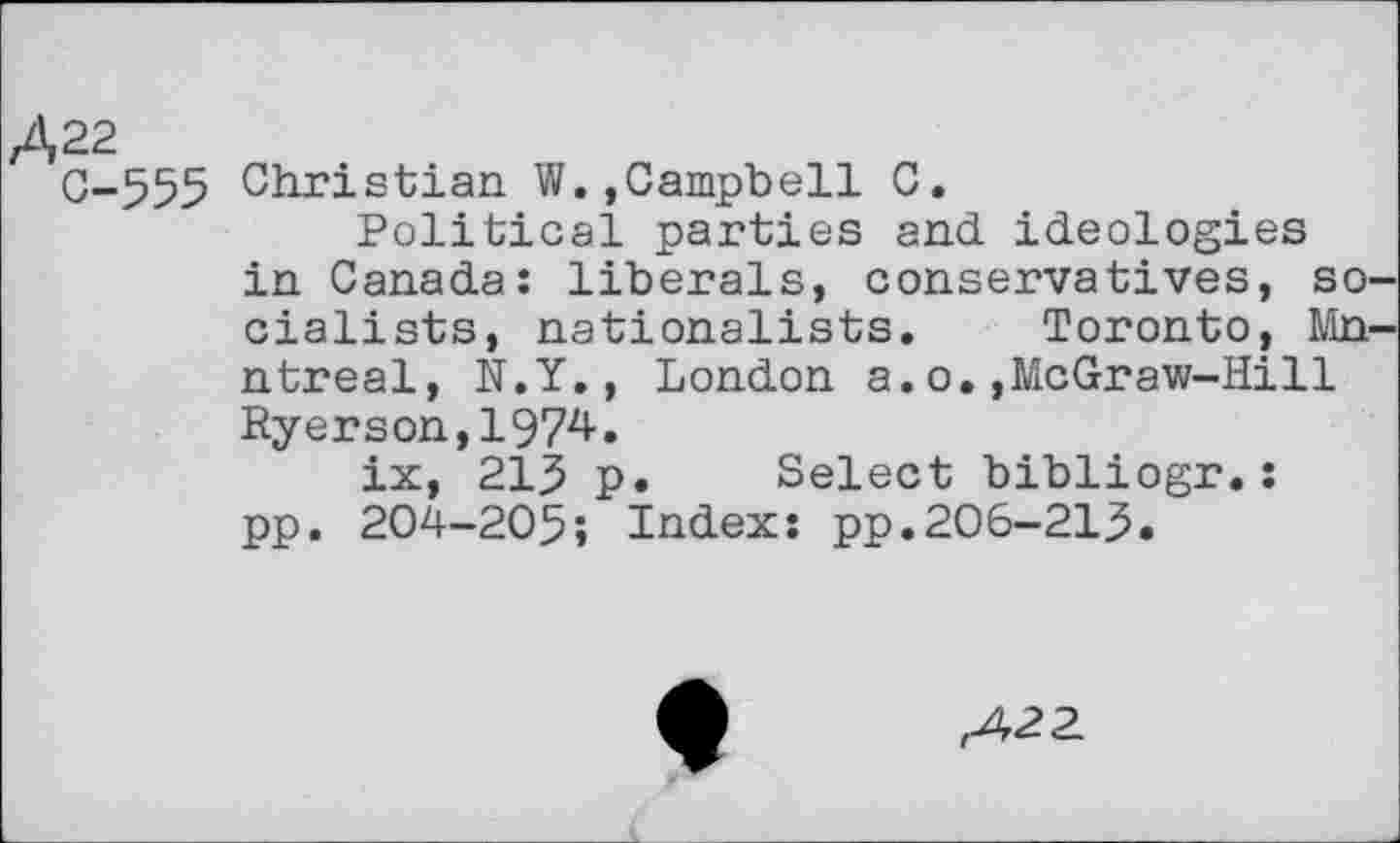 ﻿Д22
C-555 Christian W.,Campbell C.
Political parties and ideologies in Canada: liberals, conservatives, so cialists, nationalists. Toronto, Mn ntreal, N.Y., London a.o.,McGraw-Hill Ryerson,1974.
ix, 215 p. Select bibliogr.: pp. 204-205î Index: pp.206-215.
,422.